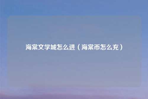 海棠文学城怎么进（海棠币怎么充）