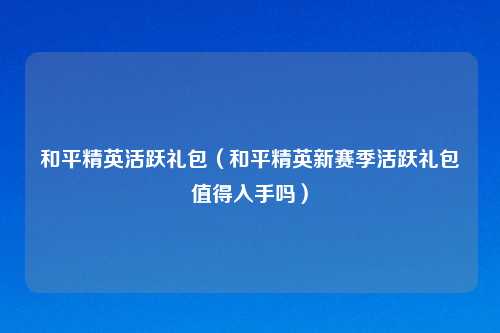 和平精英活跃礼包（和平精英新赛季活跃礼包值得入手吗）