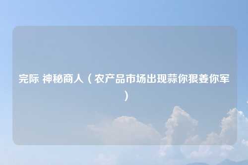 完际 神秘商人（农产品市场出现蒜你狠姜你军）