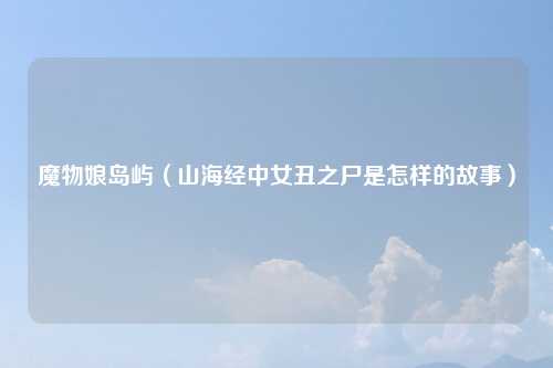 魔物娘岛屿（山海经中女丑之尸是怎样的故事）