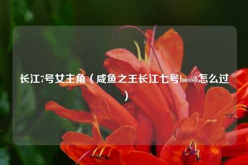 长江7号女主角（咸鱼之王长江七号boss6怎么过）