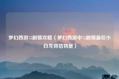 梦幻西游75剧情攻略（梦幻西游中75剧情最后小白龙得信物是）