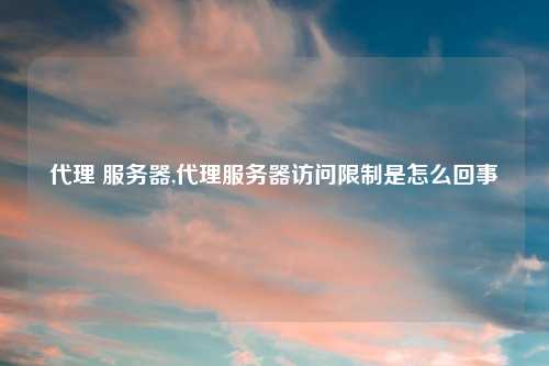 代理 服务器,代理服务器访问限制是怎么回事