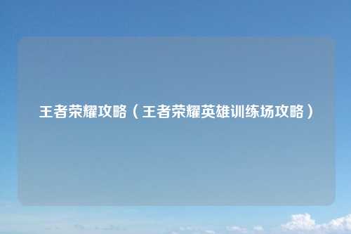 王者荣耀攻略（王者荣耀英雄训练场攻略）