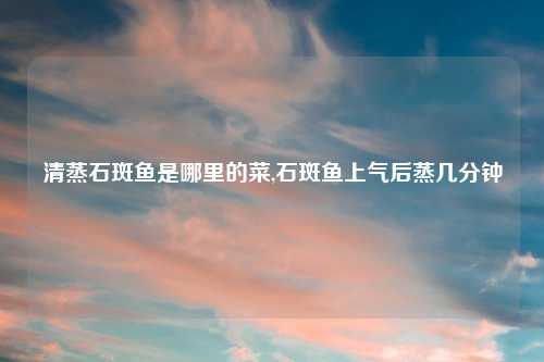 清蒸石斑鱼是哪里的菜,石斑鱼上气后蒸几分钟