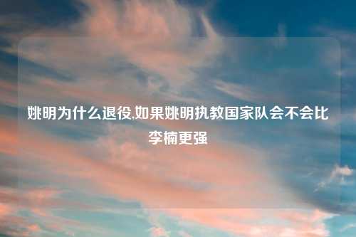 姚明为什么退役,如果姚明执教国家队会不会比李楠更强