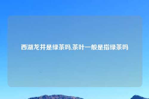 西湖龙井是绿茶吗,茶叶一般是指绿茶吗