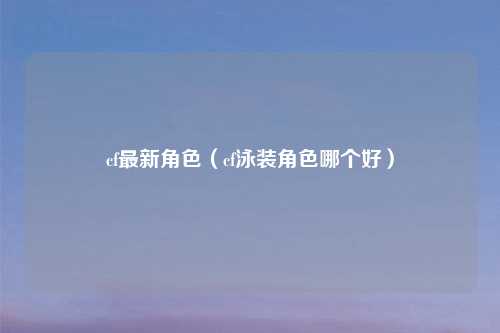 cf最新角色（cf泳装角色哪个好）