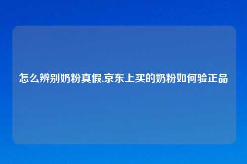 怎么辨别奶粉真假,京东上买的奶粉如何验正品
