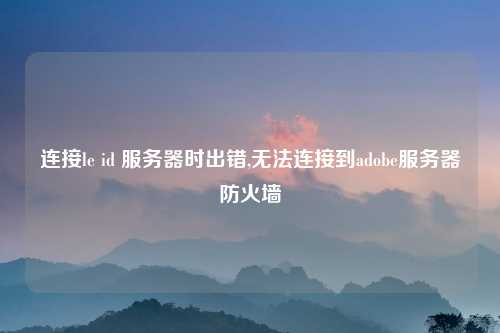 连接le id 服务器时出错,无法连接到adobe服务器防火墙
