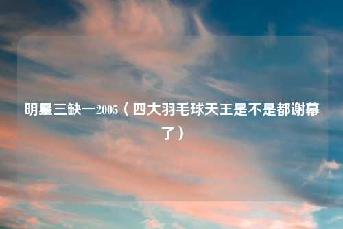 明星三缺一2005（四大羽毛球天王是不是都谢幕了）