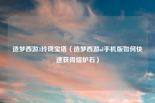 造梦西游3玲珑宝塔（造梦西游ol手机版如何快速获得熔炉石）
