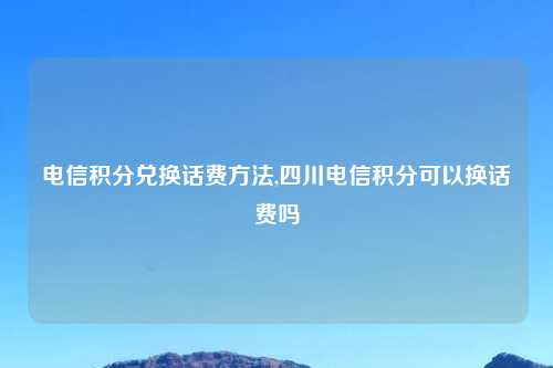 电信积分兑换话费方法,四川电信积分可以换话费吗