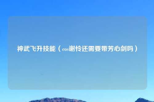 神武飞升技能（cos谢怜还需要带芳心剑吗）