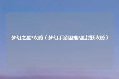 梦幻之星2攻略（梦幻手游困难2星封妖攻略）