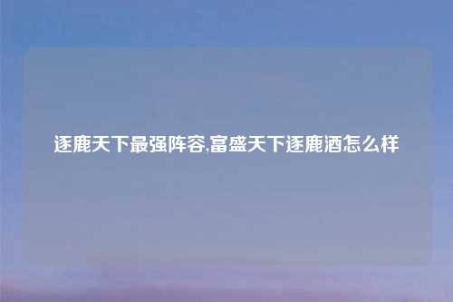 逐鹿天下最强阵容,富盛天下逐鹿酒怎么样