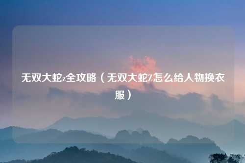 无双大蛇z全攻略（无双大蛇Z怎么给人物换衣服）
