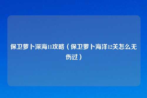 保卫萝卜深海11攻略（保卫萝卜海洋12关怎么无伤过）