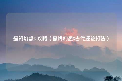 最终幻想3 攻略（最终幻想3古代遗迹打法）