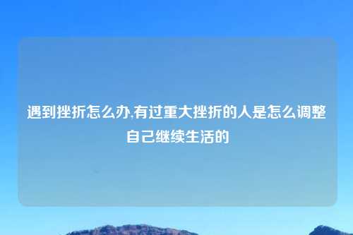 遇到挫折怎么办,有过重大挫折的人是怎么调整自己继续生活的