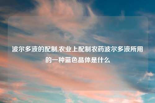 波尔多液的配制,农业上配制农药波尔多液所用的一种蓝色晶体是什么