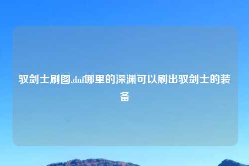 驭剑士刷图,dnf哪里的深渊可以刷出驭剑士的装备