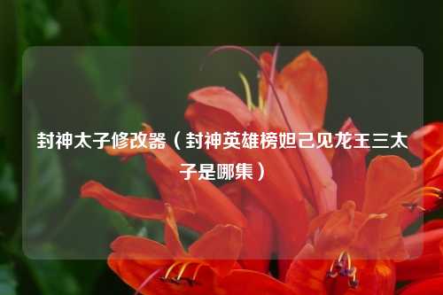 封神太子修改器（封神英雄榜妲己见龙王三太子是哪集）