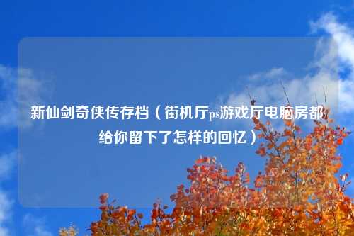 新仙剑奇侠传存档（街机厅ps游戏厅电脑房都给你留下了怎样的回忆）