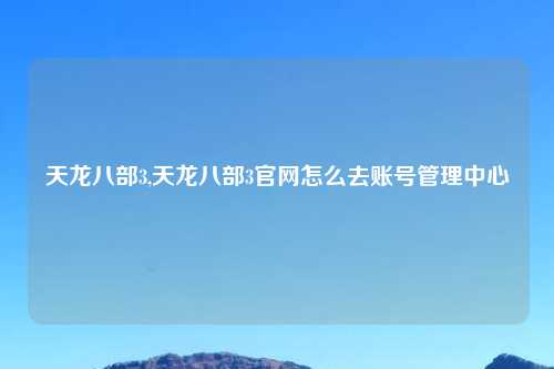 天龙八部3,天龙八部3官网怎么去账号管理中心
