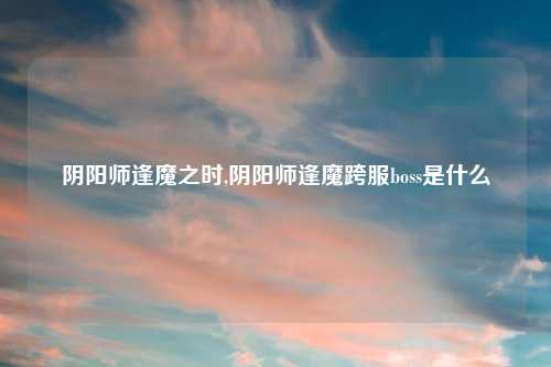 阴阳师逢魔之时,阴阳师逢魔跨服boss是什么