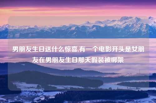 男朋友生日送什么惊喜,有一个电影开头是女朋友在男朋友生日那天假装被绑架
