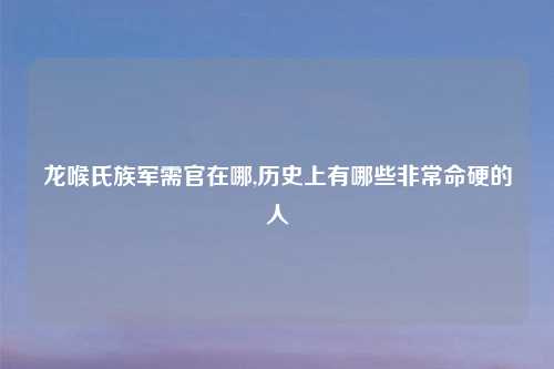 龙喉氏族军需官在哪,历史上有哪些非常命硬的人