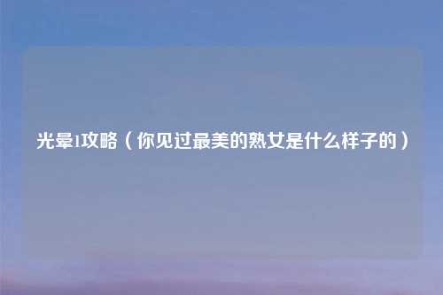 光晕1攻略（你见过最美的熟女是什么样子的）