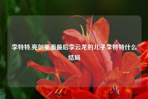 李特特,亮剑里面最后李云龙的儿子李特特什么结局