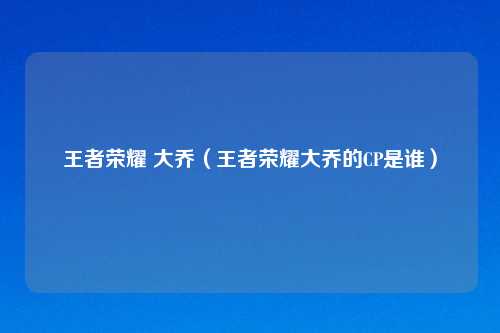 王者荣耀 大乔（王者荣耀大乔的CP是谁）