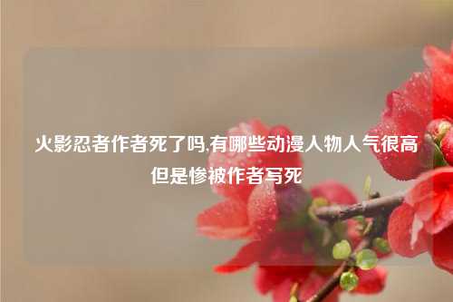 火影忍者作者死了吗,有哪些动漫人物人气很高但是惨被作者写死