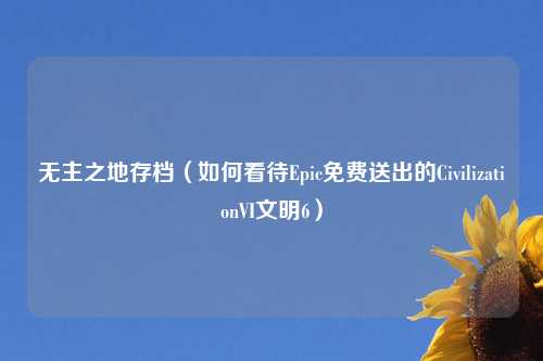 无主之地存档（如何看待Epic免费送出的CivilizationVI文明6）