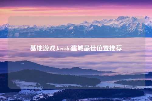 基地游戏,kenshi建城最佳位置推荐