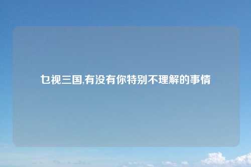 乜视三国,有没有你特别不理解的事情