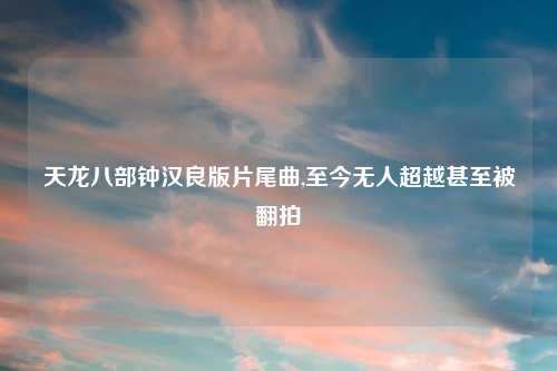 天龙八部钟汉良版片尾曲,至今无人超越甚至被翻拍