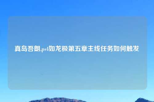 真岛吾朗,ps4如龙极第五章主线任务如何触发