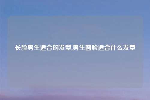长脸男生适合的发型,男生圆脸适合什么发型