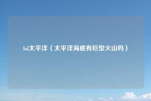 lol太平洋（太平洋海底有巨型火山吗）