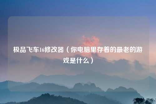 极品飞车16修改器（你电脑里存着的最老的游戏是什么）