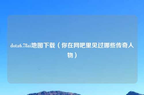 dota6.78ai地图下载（你在网吧里见过哪些传奇人物）