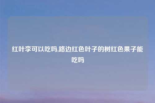 红叶李可以吃吗,路边红色叶子的树红色果子能吃吗