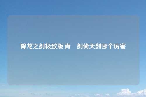降龙之剑极致版,青釭剑倚天剑哪个厉害