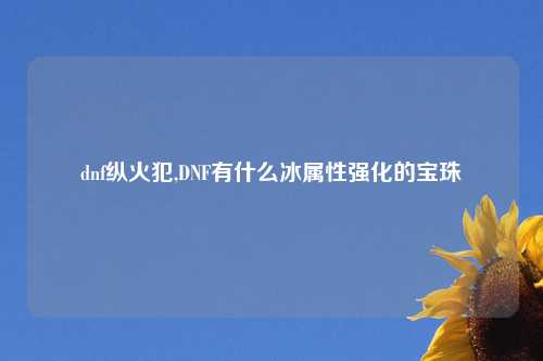 dnf纵火犯,DNF有什么冰属性强化的宝珠