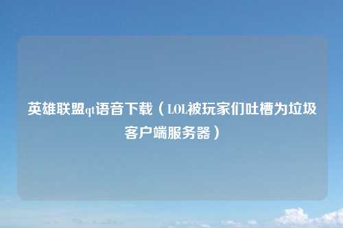 英雄联盟qt语音下载（LOL被玩家们吐槽为垃圾客户端服务器）