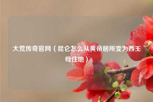 大荒传奇官网（昆仑怎么从黄帝居所变为西王母住地）